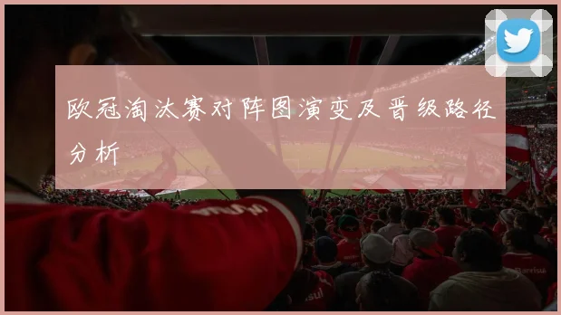 欧冠淘汰赛对阵图演变及晋级路径分析