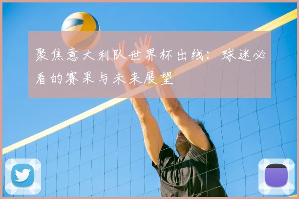 聚焦意大利队世界杯出线：球迷必看的赛果与未来展望
